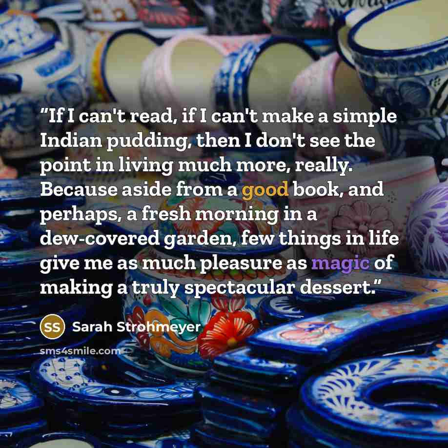 “If I can't read, if I can't make a simple Indian pudding, then I don't see the point in living much more, really. Because aside from a good book, and perhaps, a fresh morning in a dew-covered garden, few things in life give me as much pleasure as magic of making a truly spectacular dessert.” quote by Sarah Strohmeyer