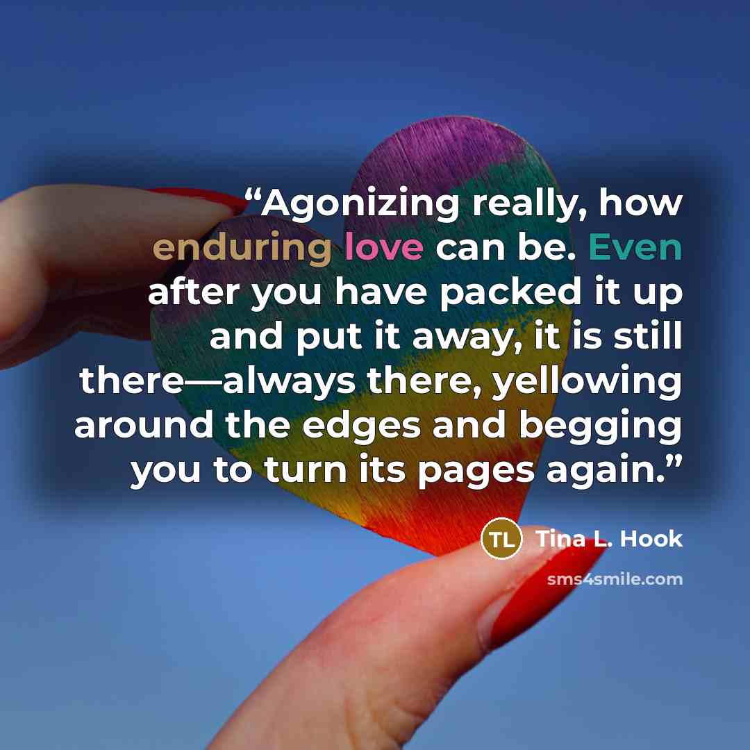 “Agonizing really, how enduring love can be. Even after you have packed it up and put it away, it is still there—always there, yellowing around the edges and begging you to turn its pages again.” quote by Tina L. Hook
