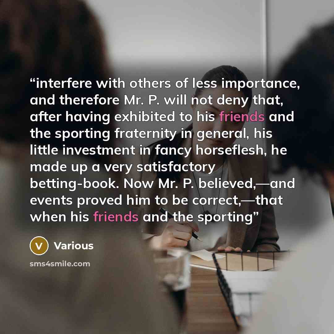 “interfere with others of less importance, and therefore Mr. P. will not deny that, after having exhibited to his friends and the sporting fraternity in general, his little investment in fancy horseflesh, he made up a very satisfactory betting-book. Now Mr. P. believed,—and events proved him to be…” quote by Various