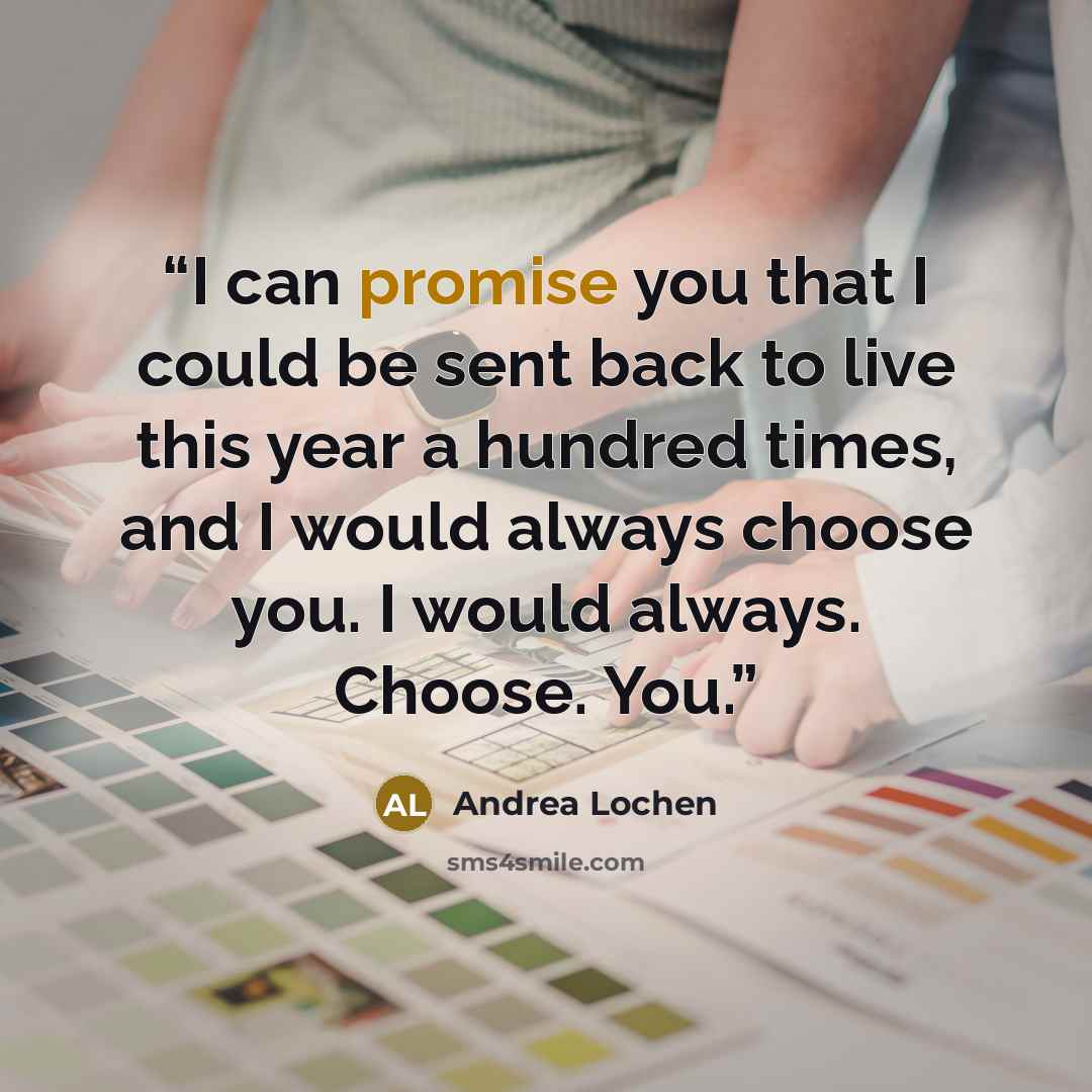 “I can promise you that I could be sent back to live this year a hundred times, and I would always choose you. I would always. Choose. You.” quote by Andrea Lochen
