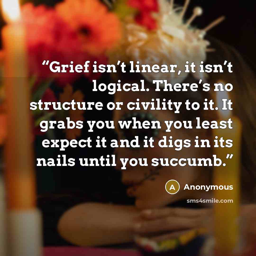“Grief isn’t linear, it isn’t logical. There’s no structure or civility to it. It grabs you when you least expect it and it digs in its nails until you succumb.” quote by Anonymous