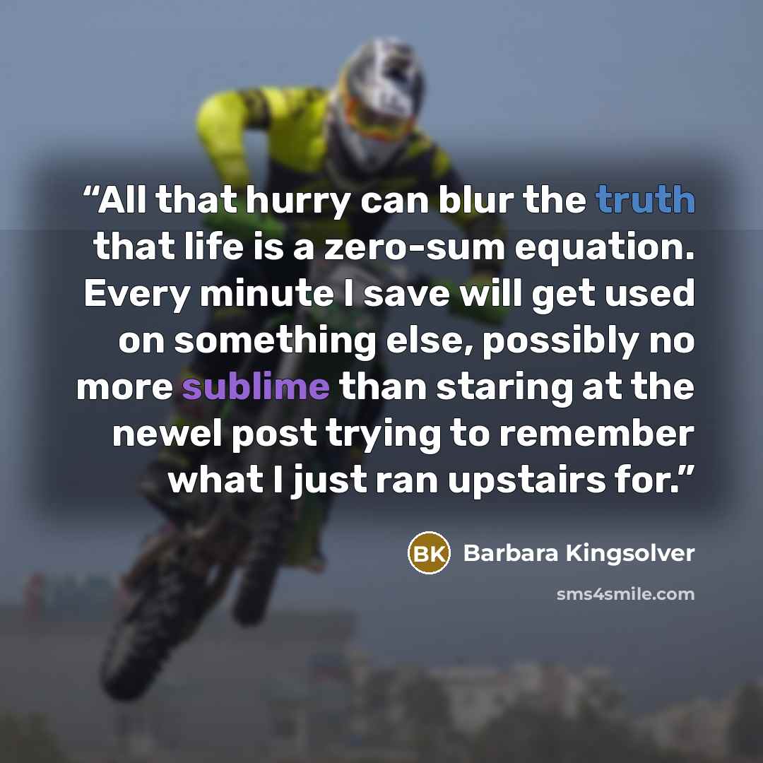 “All that hurry can blur the truth that life is a zero-sum equation. Every minute I save will get used on something else, possibly no more sublime than staring at the newel post trying to remember what I just ran upstairs for.” quote by Barbara Kingsolver