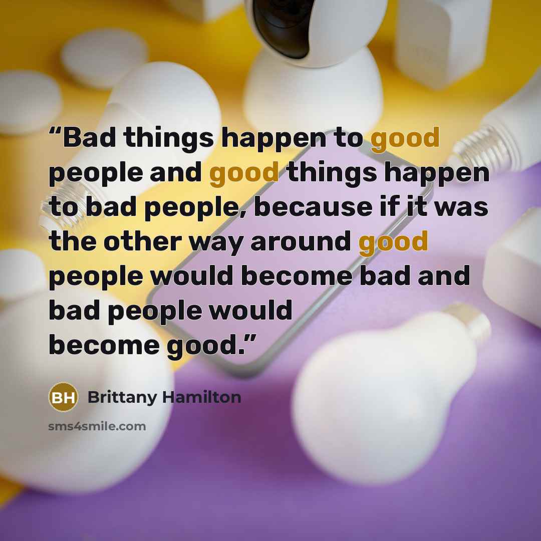 “Bad things happen to good people and good things happen to bad people, because if it was the other way around good people would become bad and bad people would become good.” quote by Brittany Hamilton