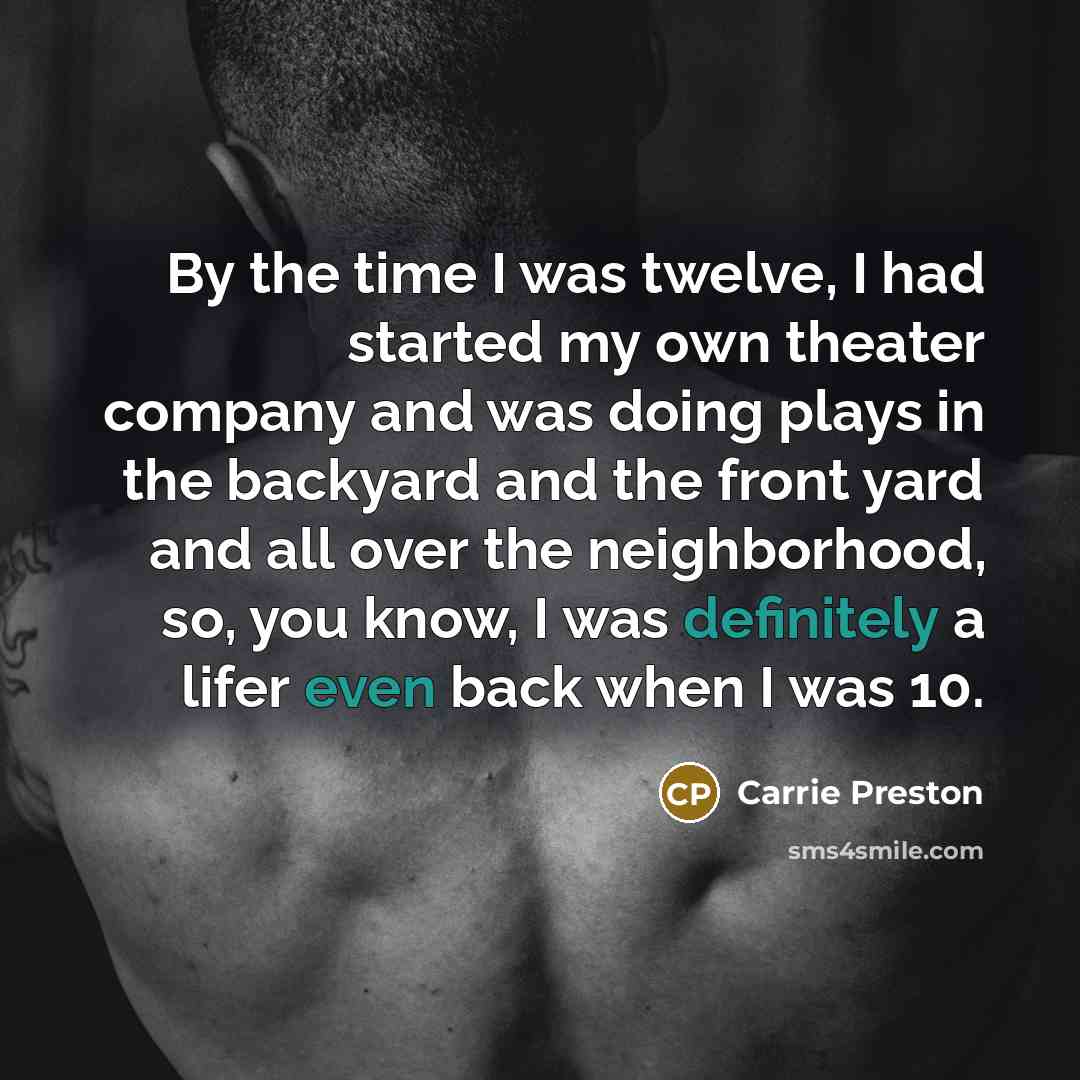 “By the time I was twelve, I had started my own theater company and was doing plays in the backyard and the front yard and all over the neighborhood, so, you know, I was definitely a lifer even back when I was 10.” quote by Carrie Preston