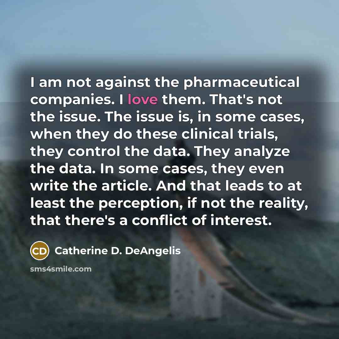 “I am not against the pharmaceutical companies. I love them. That's not the issue. The issue is, in some cases, when they do these clinical trials, they control the data. They analyze the data. In some cases, they even write the article. And that leads to at least the perception, if not the…” quote by Catherine D. DeAngelis