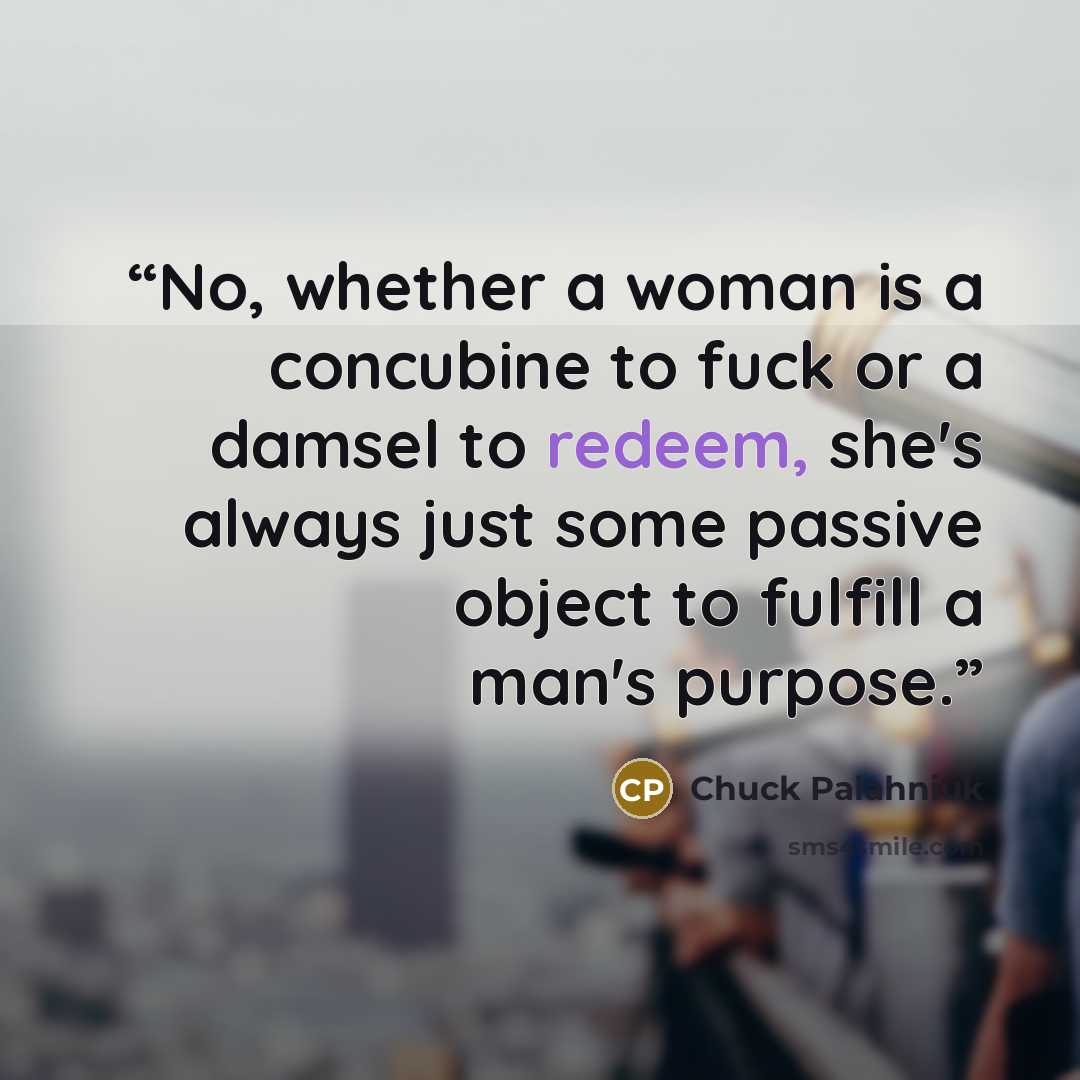 “No, whether a woman is a concubine to fuck or a damsel to redeem, she's always just some passive object to fulfill a man's purpose.” quote by Chuck Palahniuk