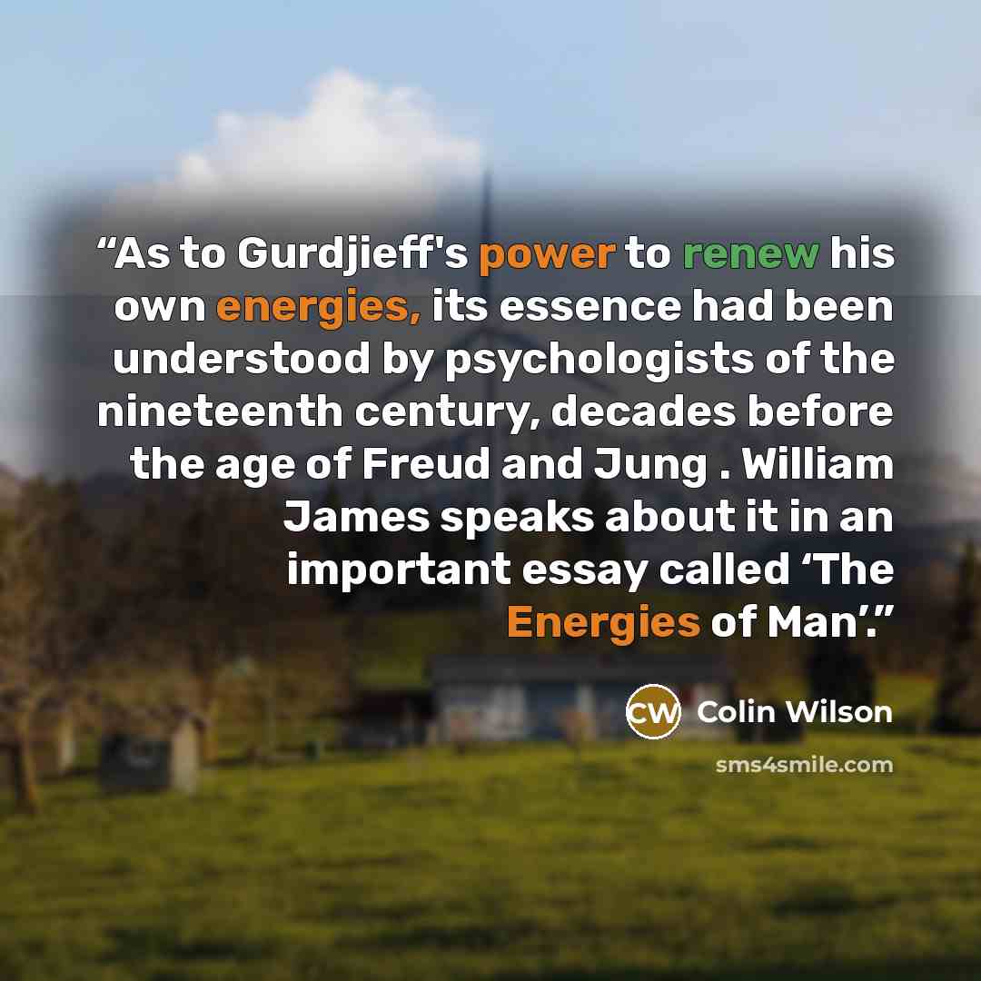 “As to Gurdjieff's power to renew his own energies, its essence had been understood by psychologists of the nineteenth century, decades before the age of Freud and Jung . William James speaks about it in an important essay called ‘The Energies of Man’.” quote by Colin Wilson