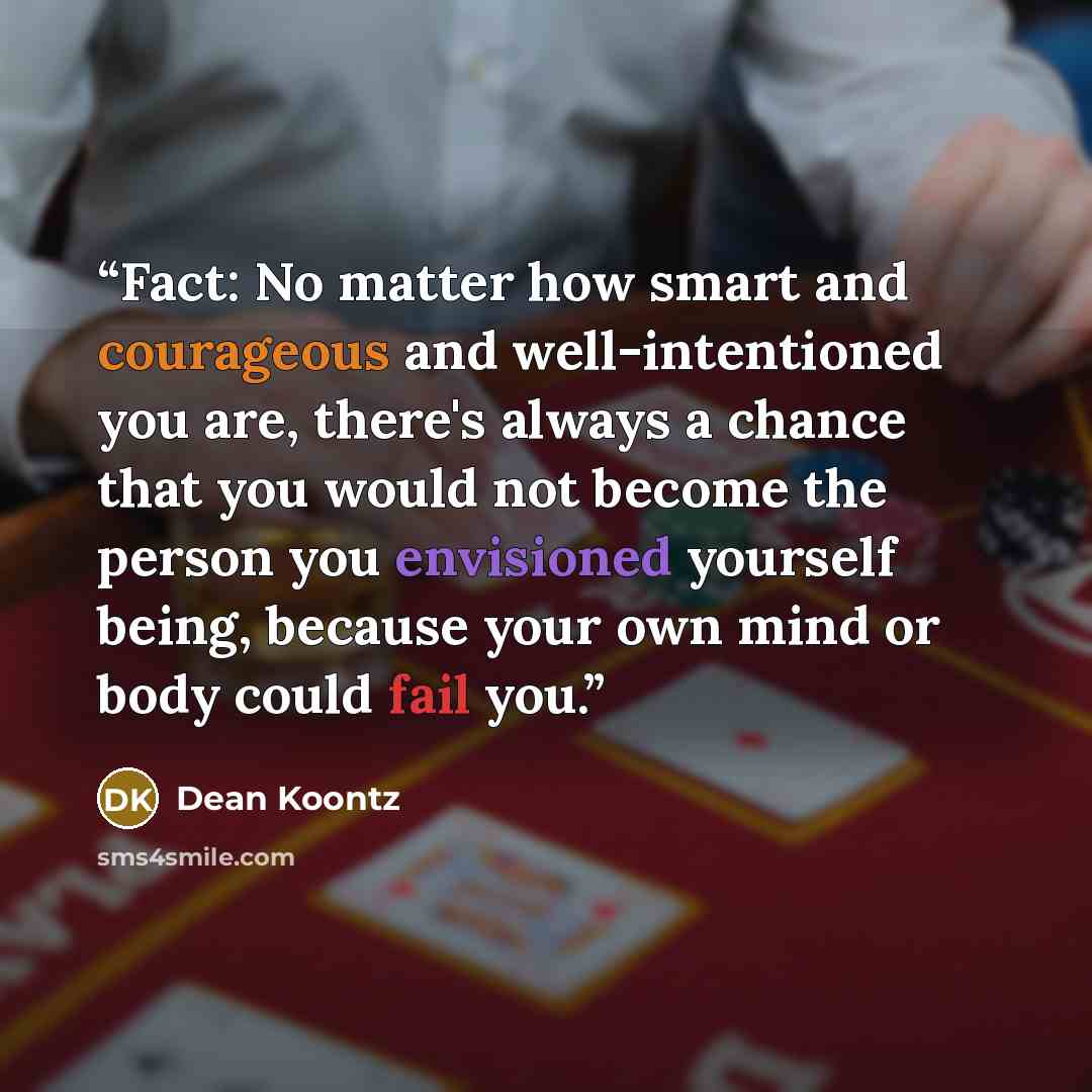 “Fact: No matter how smart and courageous and well-intentioned you are, there's always a chance that you would not become the person you envisioned yourself being, because your own mind or body could fail you.” quote by Dean Koontz