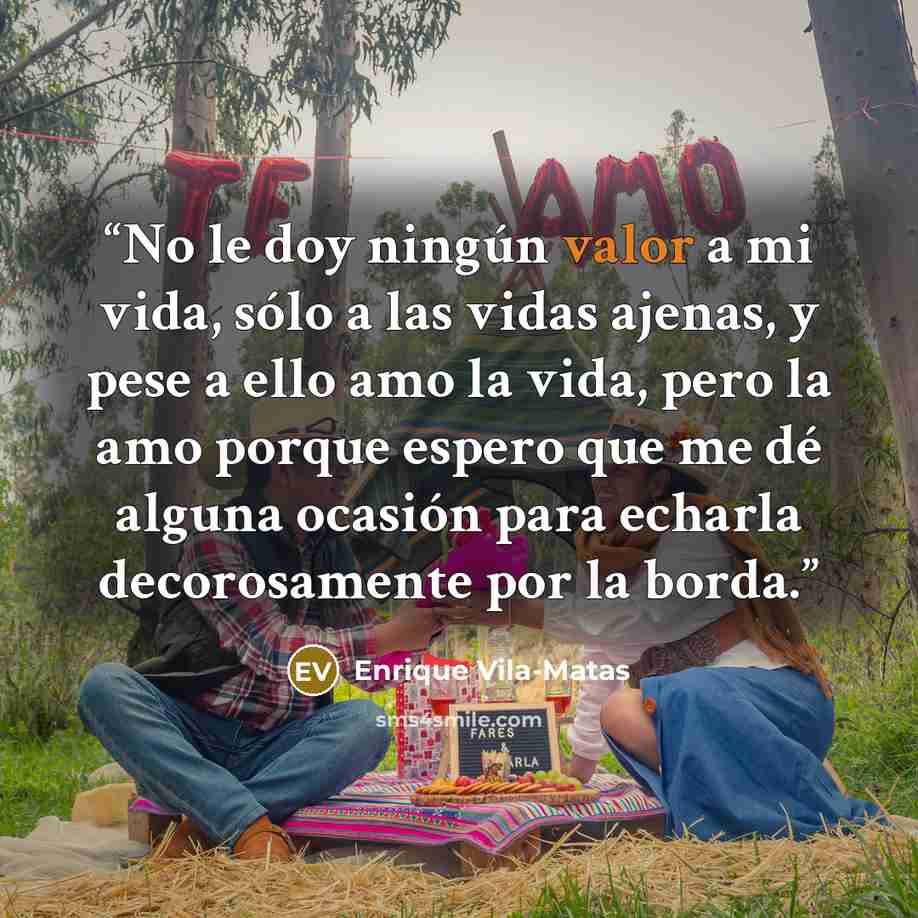 “No le doy ningún valor a mi vida, sólo a las vidas ajenas, y pese a ello amo la vida, pero la amo porque espero que me dé alguna ocasión para echarla decorosamente por la borda.” quote by Enrique Vila-Matas