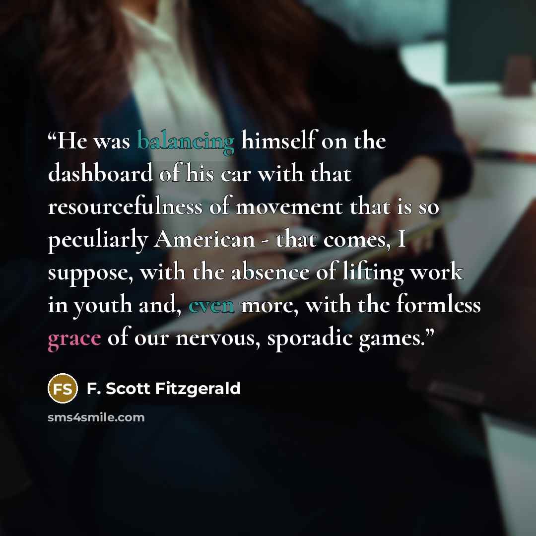 “He was balancing himself on the dashboard of his car with that resourcefulness of movement that is so peculiarly American - that comes, I suppose, with the absence of lifting work in youth and, even more, with the formless grace of our nervous, sporadic games.” quote by F. Scott Fitzgerald