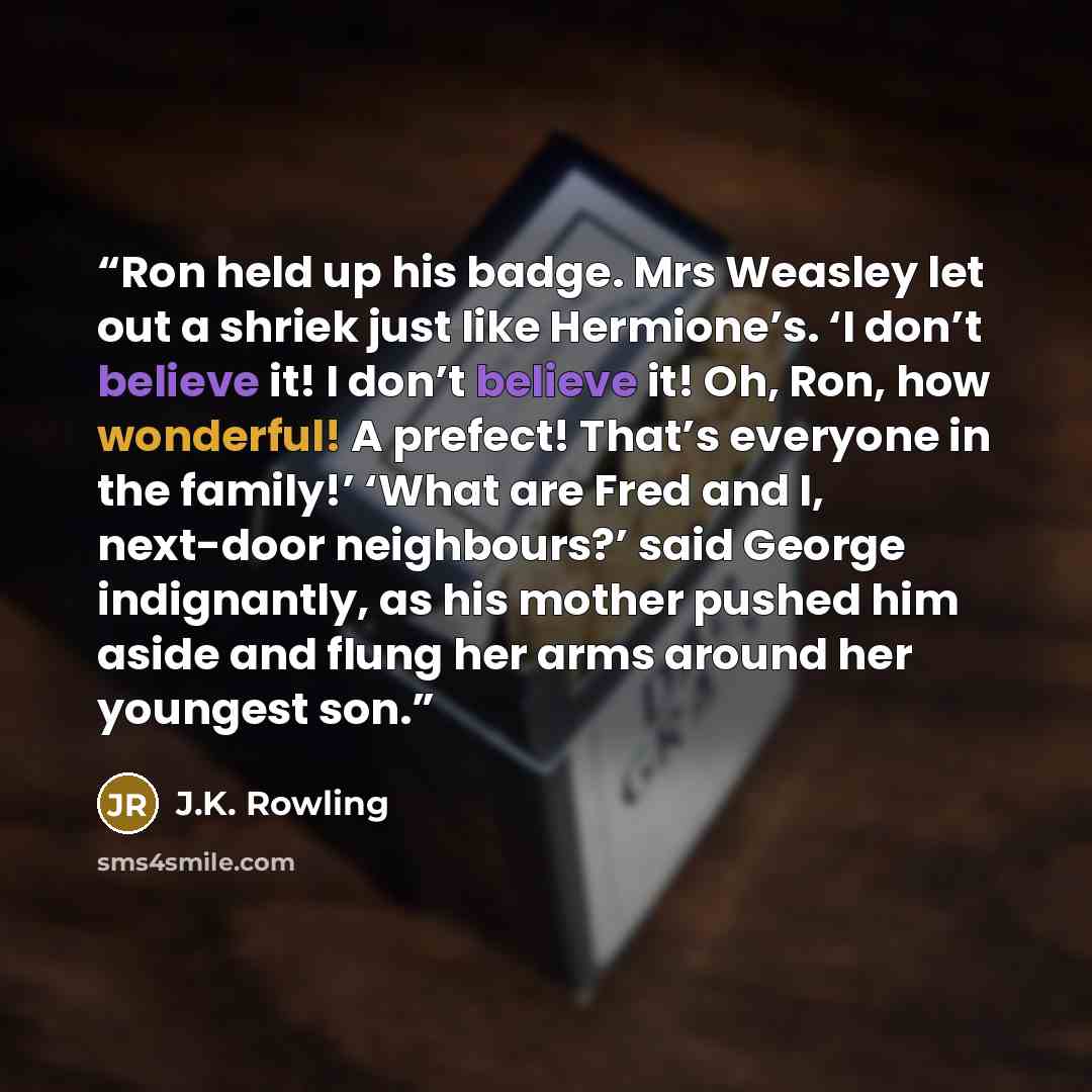 “Ron held up his badge. Mrs Weasley let out a shriek just like Hermione’s. ‘I don’t believe it! I don’t believe it! Oh, Ron, how wonderful! A prefect! That’s everyone in the family!’ ‘What are Fred and I, next-door neighbours?’ said George indignantly, as his mother pushed him aside and flung her…” quote by J.K. Rowling