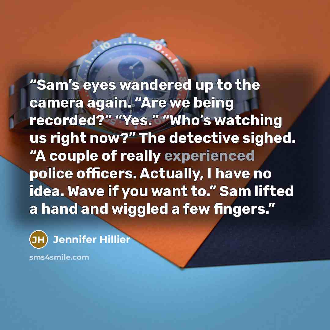 “Sam’s eyes wandered up to the camera again. “Are we being recorded?” “Yes.” “Who’s watching us right now?” The detective sighed. “A couple of really experienced police officers. Actually, I have no idea. Wave if you want to.” Sam lifted a hand and wiggled a few fingers.” quote by Jennifer Hillier