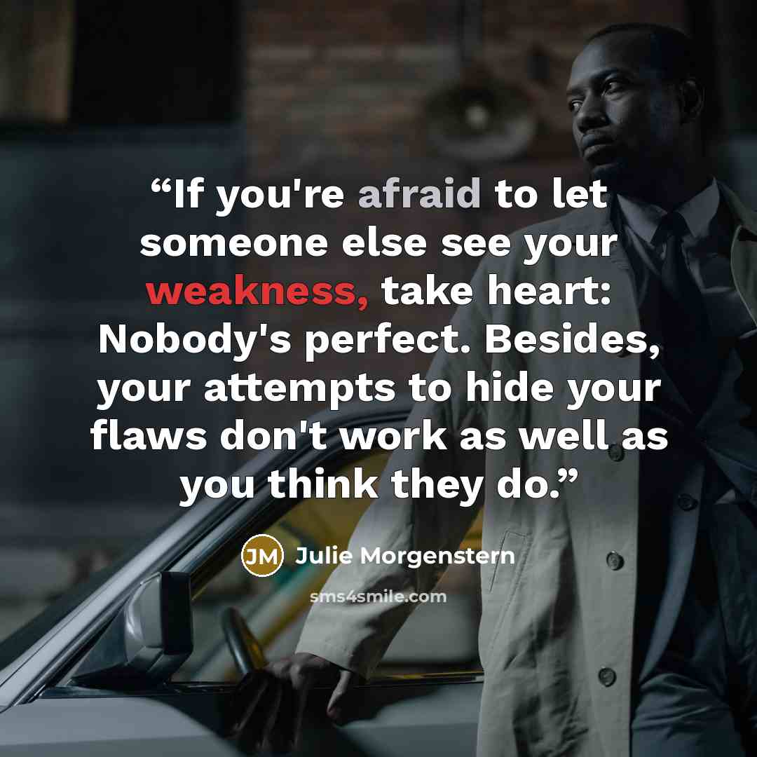 “If you're afraid to let someone else see your weakness, take heart: Nobody's perfect. Besides, your attempts to hide your flaws don't work as well as you think they do.” quote by Julie Morgenstern