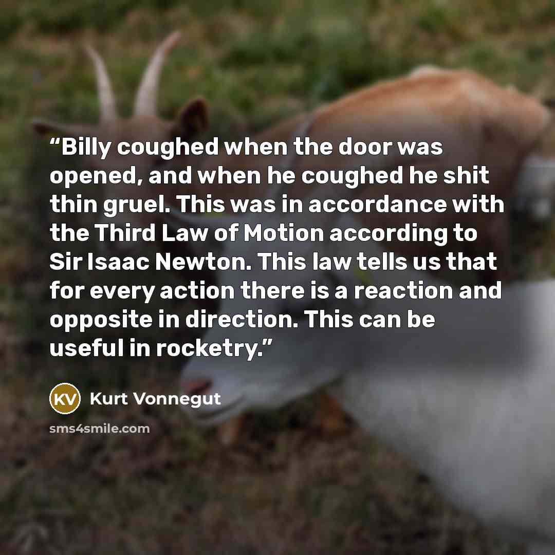 “Billy coughed when the door was opened, and when he coughed he shit thin gruel. This was in accordance with the Third Law of Motion according to Sir Isaac Newton. This law tells us that for every action there is a reaction and opposite in direction. This can be useful in rocketry.” quote by Kurt Vonnegut