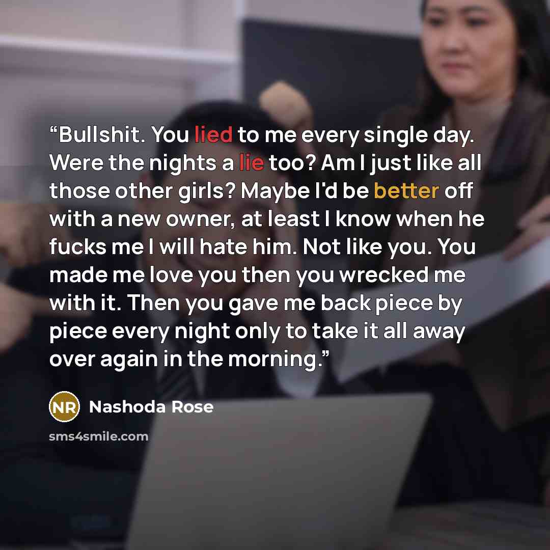 “Bullshit. You lied to me every single day. Were the nights a lie too? Am I just like all those other girls? Maybe I'd be better off with a new owner, at least I know when he fucks me I will hate him. Not like you. You made me love you then you wrecked me with it. Then you gave me back piece by…” quote by Nashoda Rose