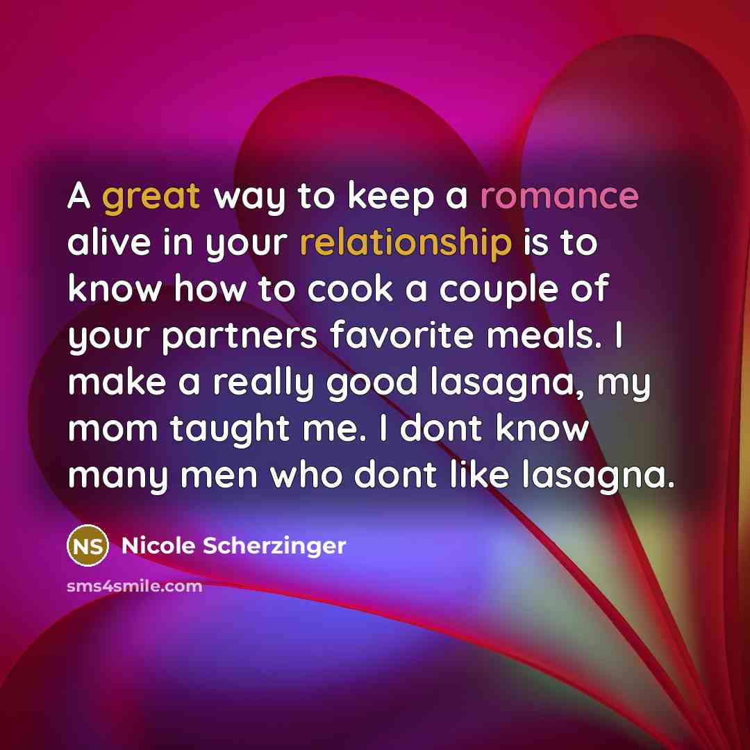 “A great way to keep a romance alive in your relationship is to know how to cook a couple of your partners favorite meals. I make a really good lasagna, my mom taught me. I dont know many men who dont like lasagna.” quote by Nicole Scherzinger