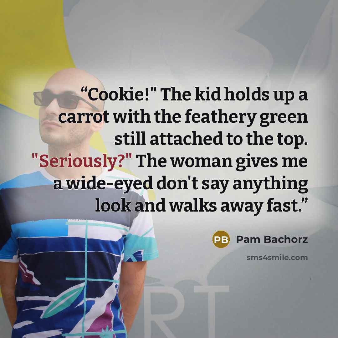 “Cookie!" The kid holds up a carrot with the feathery green still attached to the top. "Seriously?" The woman gives me a wide-eyed don't say anything look and walks away fast.” quote by Pam Bachorz