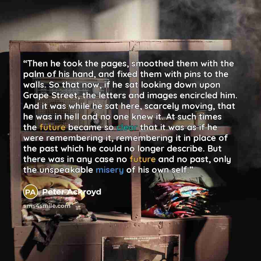 “Then he took the pages, smoothed them with the palm of his hand, and fixed them with pins to the walls. So that now, if he sat looking down upon Grape Street, the letters and images encircled him. And it was while he sat here, scarcely moving, that he was in hell and no one knew it. At such times…” quote by Peter Ackroyd