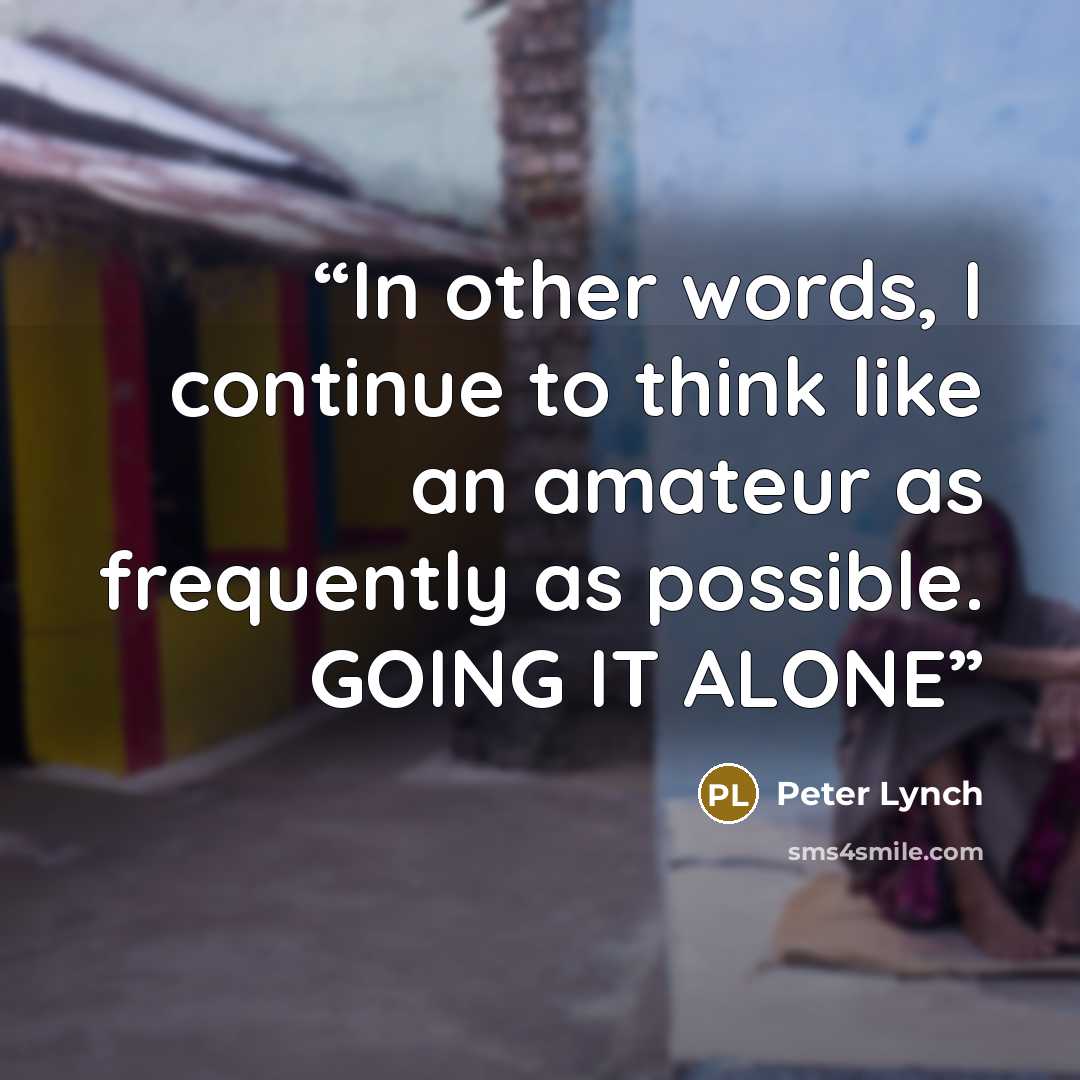 “In other words, I continue to think like an amateur as frequently as possible. GOING IT ALONE” quote by Peter Lynch