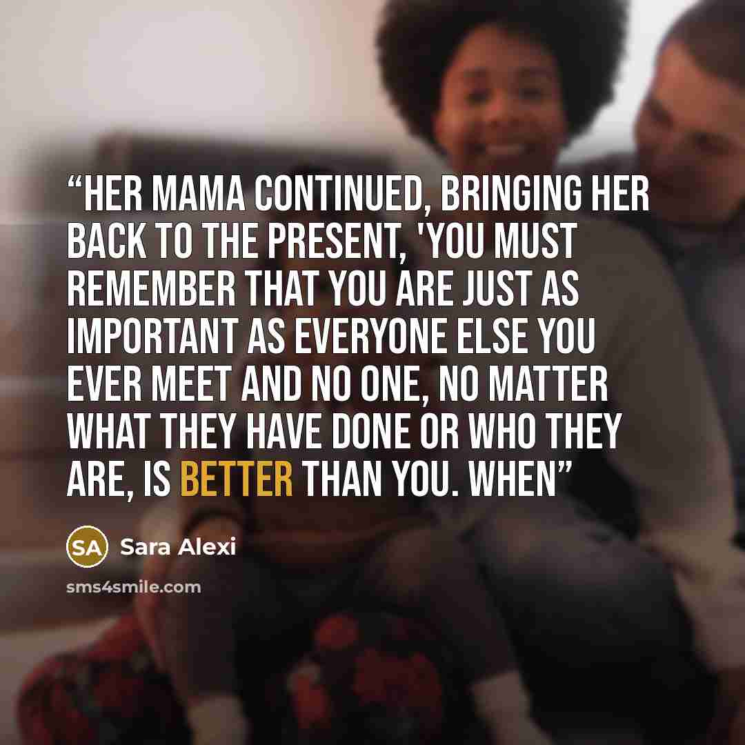 “Her mama continued, bringing her back to the present, 'You must remember that you are just as important as everyone else you ever meet and no one, no matter what they have done or who they are, is better than you. When” quote by Sara Alexi