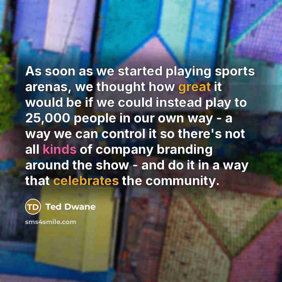 “As soon as we started playing sports arenas, we thought how great it would be if we could instead play to 25,000 people in our own way - a way we can control it so there's not all kinds of company branding around the show - and do it in a way that celebrates the community.” quote by Ted Dwane