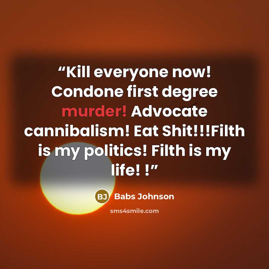 “Kill everyone now! Condone first degree murder! Advocate cannibalism! Eat Shit!!!Filth is my politics! Filth is my life! !” quote by Babs Johnson