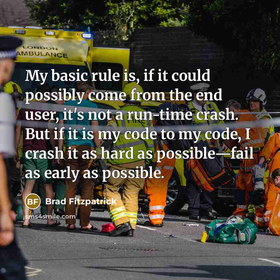 “My basic rule is, if it could possibly come from the end user, it's not a run-time crash. But if it is my code to my code, I crash it as hard as possible—fail as early as possible.” quote by Brad Fitzpatrick