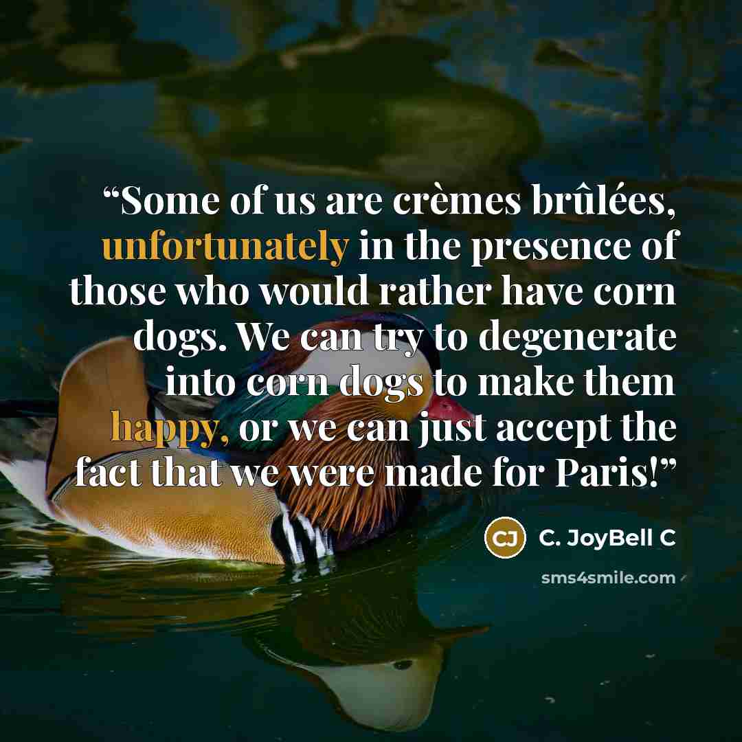 “Some of us are crèmes brûlées, unfortunately in the presence of those who would rather have corn dogs. We can try to degenerate into corn dogs to make them happy, or we can just accept the fact that we were made for Paris!” quote by C. JoyBell C