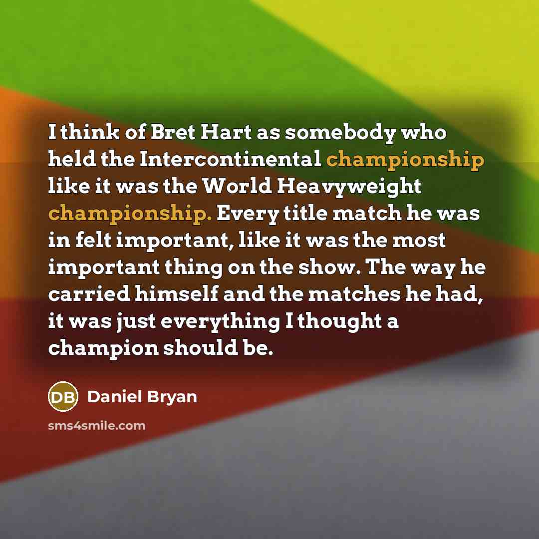 “I think of Bret Hart as somebody who held the Intercontinental championship like it was the World Heavyweight championship. Every title match he was in felt important, like it was the most important thing on the show. The way he carried himself and the matches he had, it was just everything I…” quote by Daniel Bryan