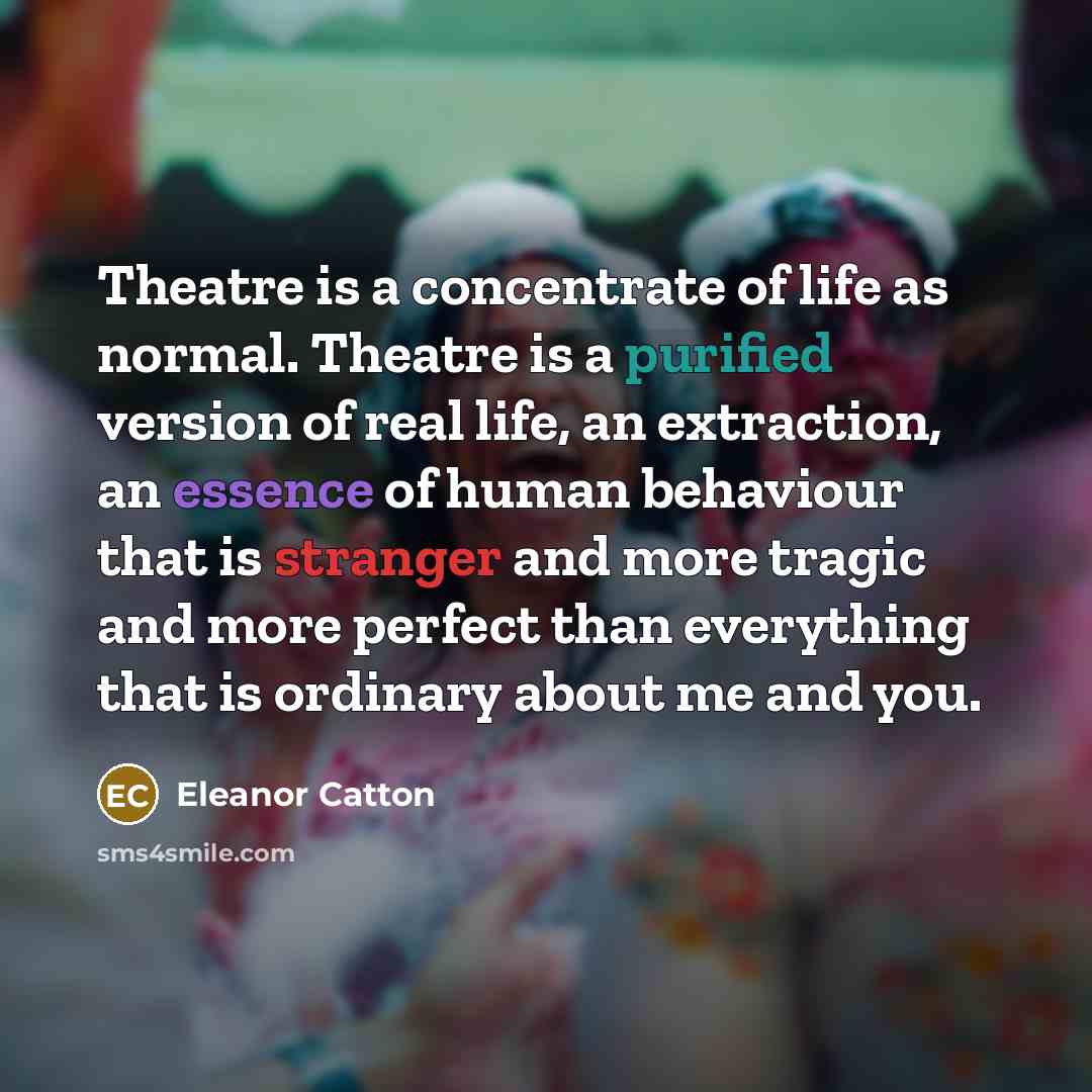 “Theatre is a concentrate of life as normal. Theatre is a purified version of real life, an extraction, an essence of human behaviour that is stranger and more tragic and more perfect than everything that is ordinary about me and you.” quote by Eleanor Catton