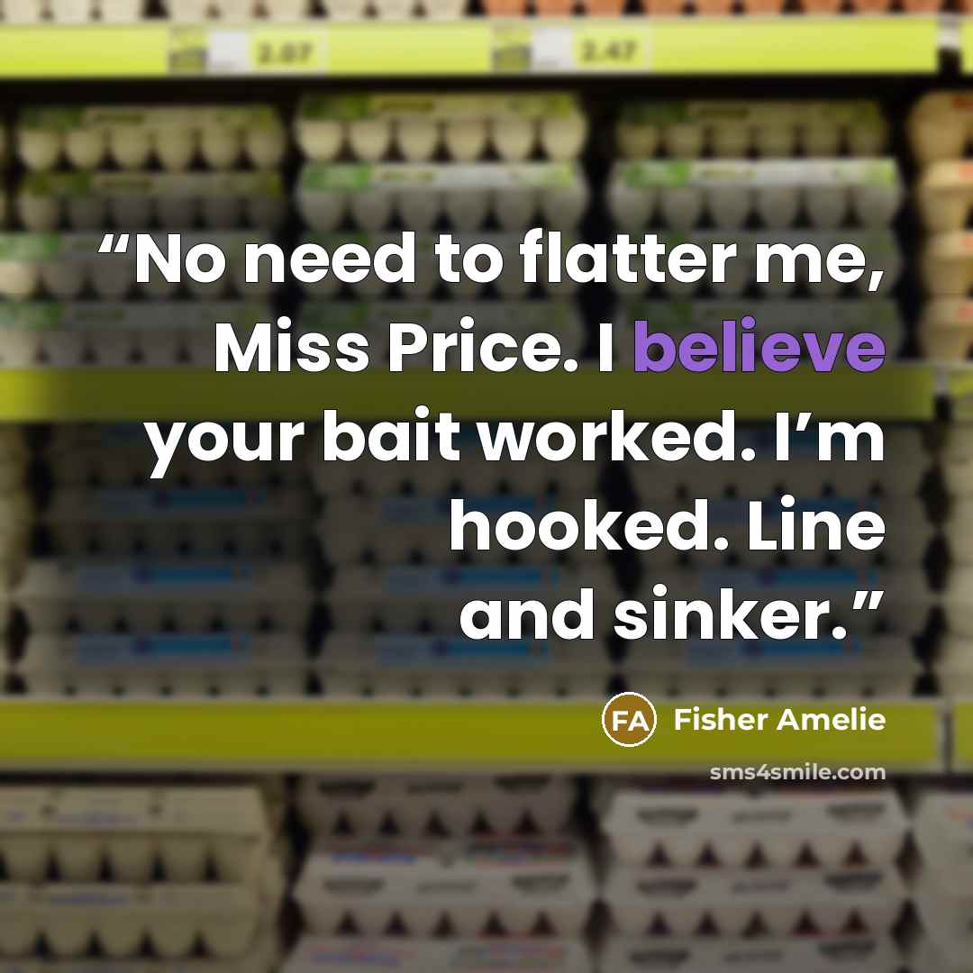 “No need to flatter me, Miss Price. I believe your bait worked. I’m hooked. Line and sinker.” quote by Fisher Amelie