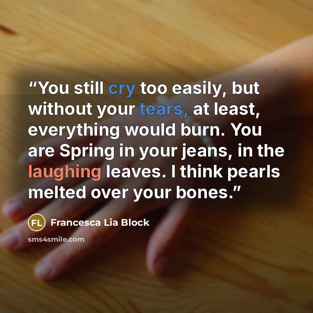 “You still cry too easily, but without your tears, at least, everything would burn. You are Spring in your jeans, in the laughing leaves. I think pearls melted over your bones.” quote by Francesca Lia Block