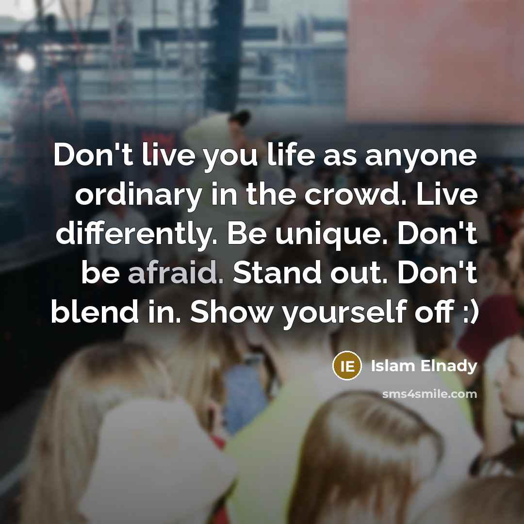 “Don't live you life as anyone ordinary in the crowd. Live differently. Be unique. Don't be afraid. Stand out. Don't blend in. Show yourself off :)” quote by Islam Elnady