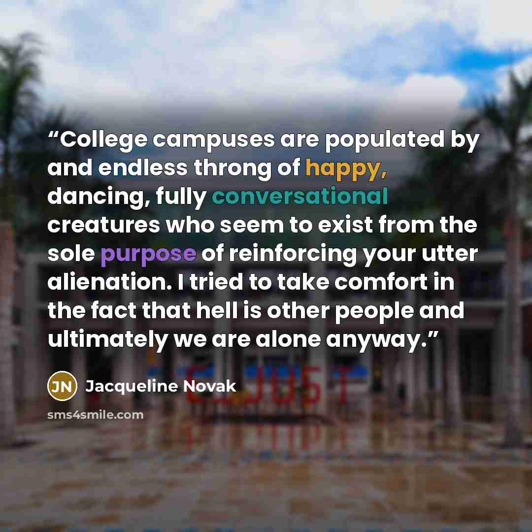“College campuses are populated by and endless throng of happy, dancing, fully conversational creatures who seem to exist from the sole purpose of reinforcing your utter alienation. I tried to take comfort in the fact that hell is other people and ultimately we are alone anyway.” quote by Jacqueline Novak