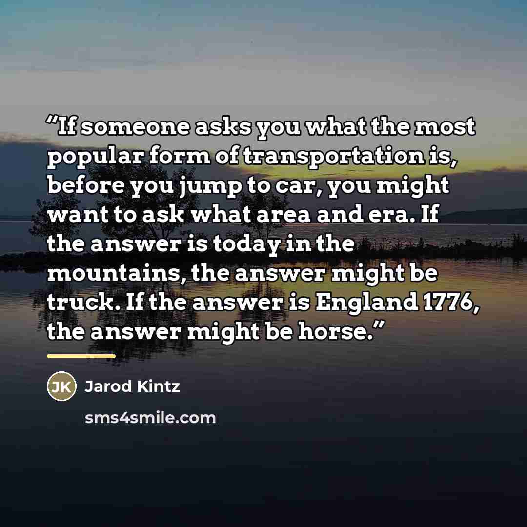 “If someone asks you what the most popular form of transportation is, before you jump to car, you might want to ask what area and era. If the answer is today in the mountains, the answer might be truck. If the answer is England 1776, the answer might be horse.” quote by Jarod Kintz