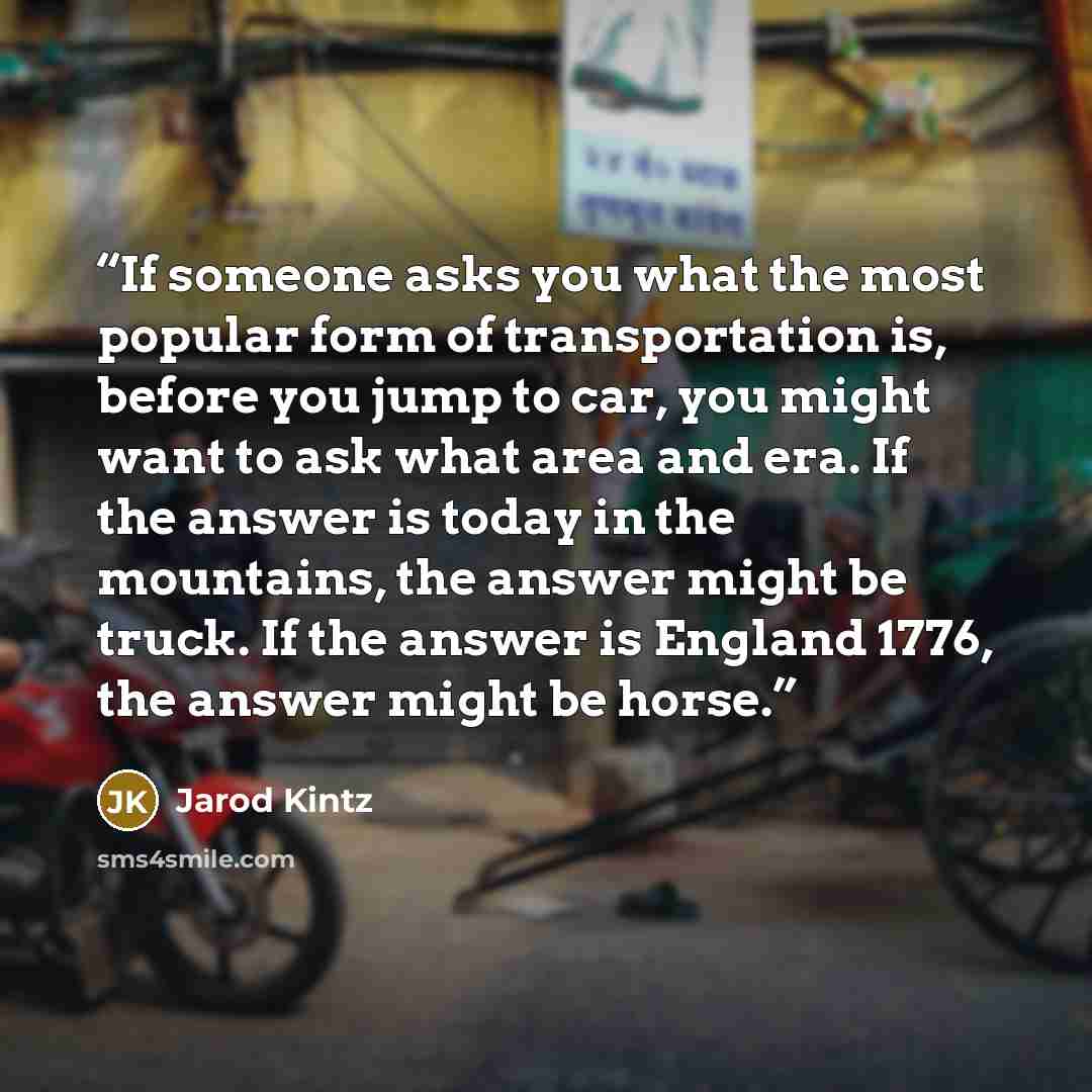“If someone asks you what the most popular form of transportation is, before you jump to car, you might want to ask what area and era. If the answer is today in the mountains, the answer might be truck. If the answer is England 1776, the answer might be horse.” quote by Jarod Kintz