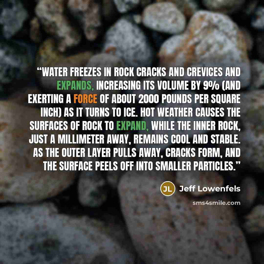 “Water freezes in rock cracks and crevices and expands, increasing its volume by 9% (and exerting a force of about 2000 pounds per square inch) as it turns to ice. Hot weather causes the surfaces of rock to expand, while the inner rock, just a millimeter away, remains cool and stable. As the outer…” quote by Jeff Lowenfels