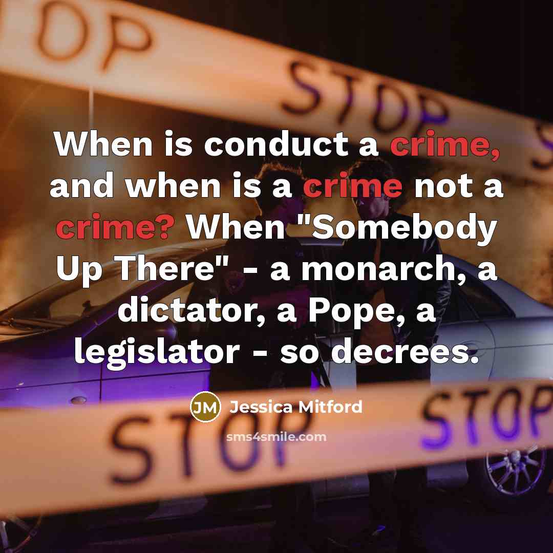 “When is conduct a crime, and when is a crime not a crime? When "Somebody Up There" - a monarch, a dictator, a Pope, a legislator - so decrees.” quote by Jessica Mitford