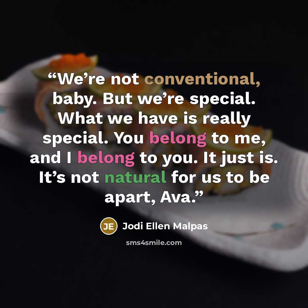 “We’re not conventional, baby. But we’re special. What we have is really special. You belong to me, and I belong to you. It just is. It’s not natural for us to be apart, Ava.” quote by Jodi Ellen Malpas