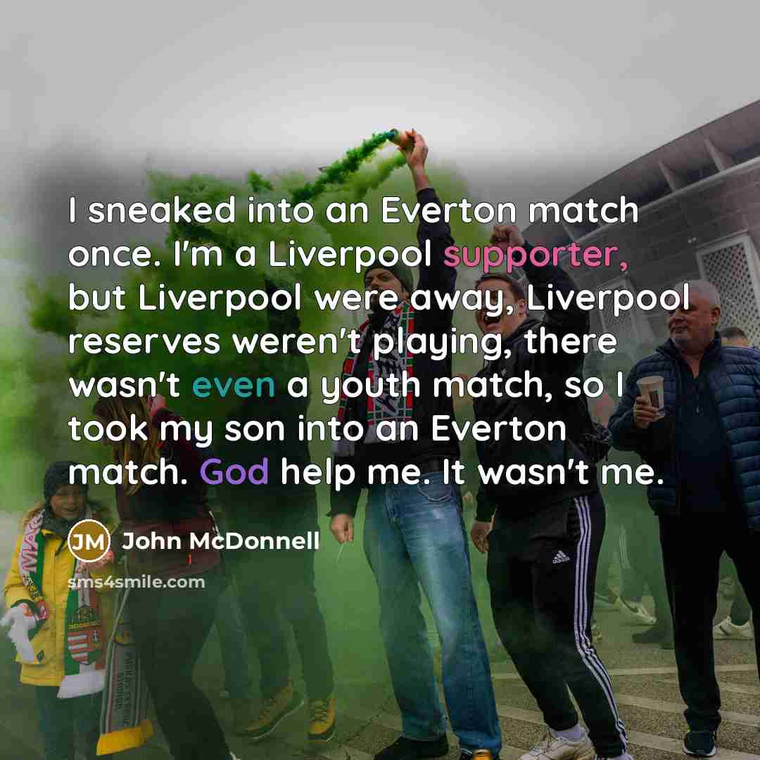 “I sneaked into an Everton match once. I'm a Liverpool supporter, but Liverpool were away, Liverpool reserves weren't playing, there wasn't even a youth match, so I took my son into an Everton match. God help me. It wasn't me.” quote by John McDonnell