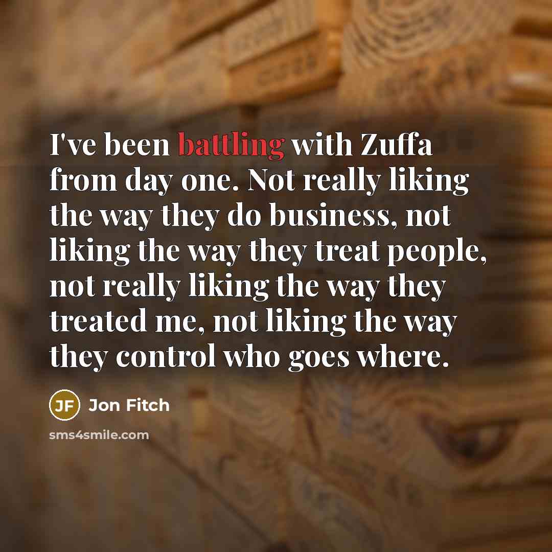 “I've been battling with Zuffa from day one. Not really liking the way they do business, not liking the way they treat people, not really liking the way they treated me, not liking the way they control who goes where.” quote by Jon Fitch