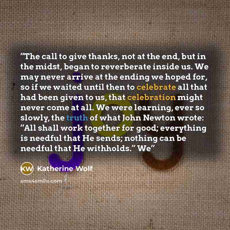 “The call to give thanks, not at the end, but in the midst, began to reverberate inside us. We may never arrive at the ending we hoped for, so if we waited until then to celebrate all that had been given to us, that celebration might never come at all. We were learning, ever so slowly, the truth of…” quote by Katherine Wolf