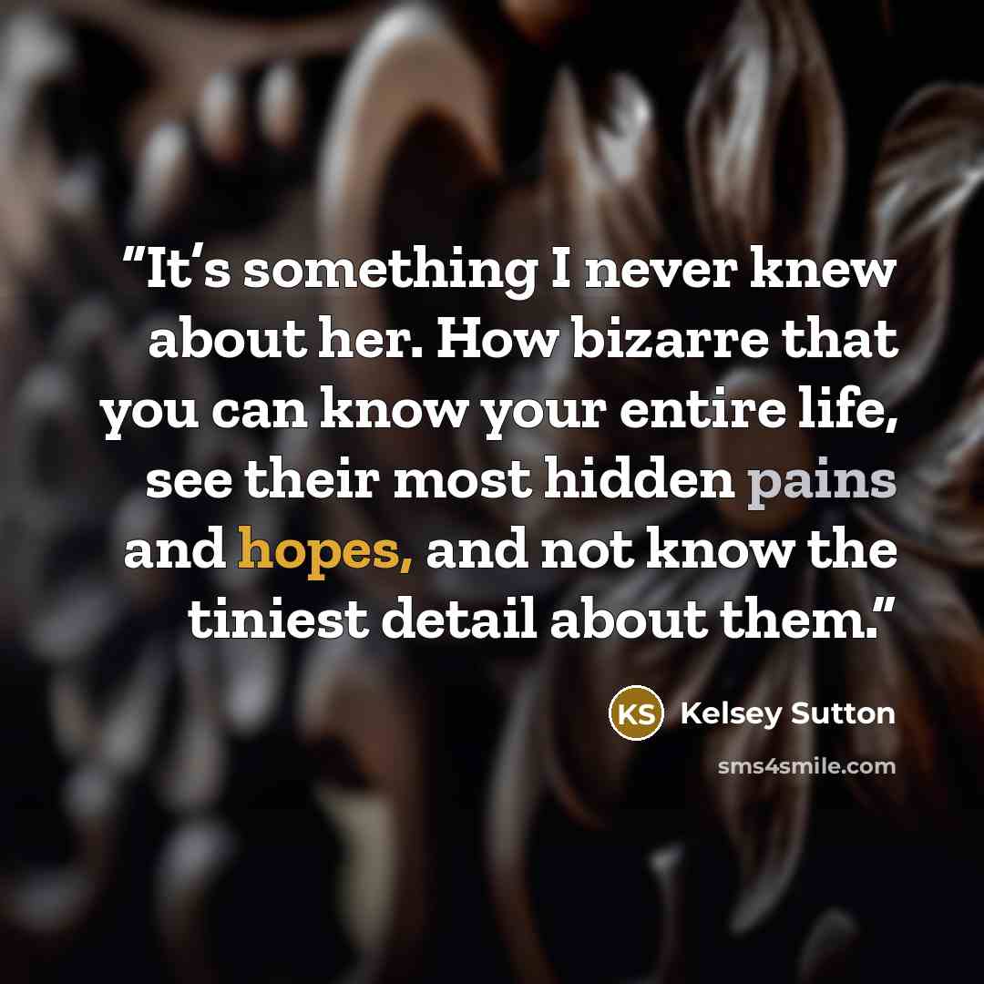 “It’s something I never knew about her. How bizarre that you can know your entire life, see their most hidden pains and hopes, and not know the tiniest detail about them.” quote by Kelsey Sutton