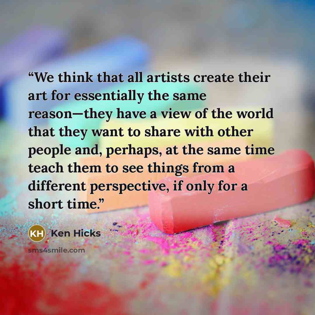 “We think that all artists create their art for essentially the same reason—they have a view of the world that they want to share with other people and, perhaps, at the same time teach them to see things from a different perspective, if only for a short time.” quote by Ken Hicks
