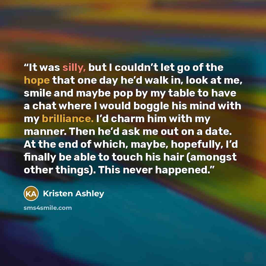 “It was silly, but I couldn’t let go of the hope that one day he’d walk in, look at me, smile and maybe pop by my table to have a chat where I would boggle his mind with my brilliance. I’d charm him with my manner. Then he’d ask me out on a date. At the end of which, maybe, hopefully, I’d finally…” quote by Kristen Ashley