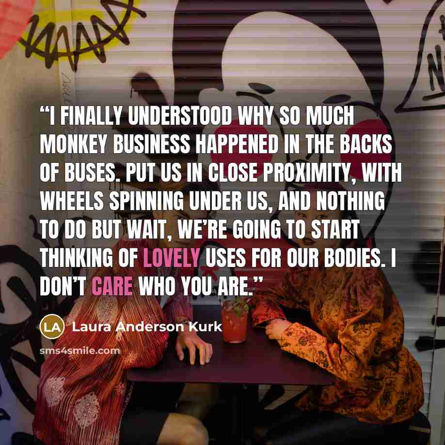 “I finally understood why so much monkey business happened in the backs of buses. Put us in close proximity, with wheels spinning under us, and nothing to do but wait, we’re going to start thinking of lovely uses for our bodies. I don’t care who you are.” quote by Laura Anderson Kurk