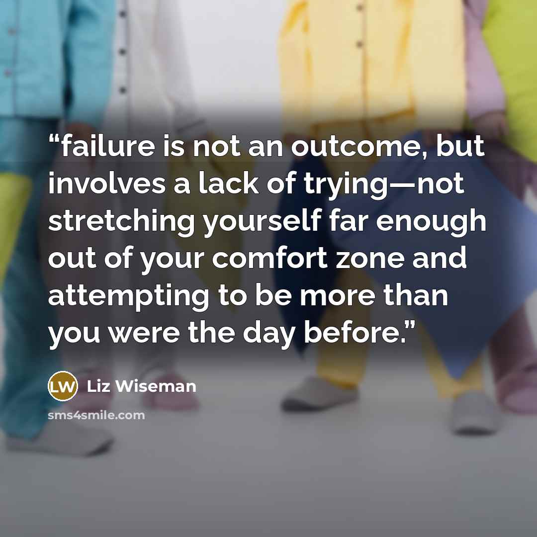 “failure is not an outcome, but involves a lack of trying—not stretching yourself far enough out of your comfort zone and attempting to be more than you were the day before.” quote by Liz Wiseman