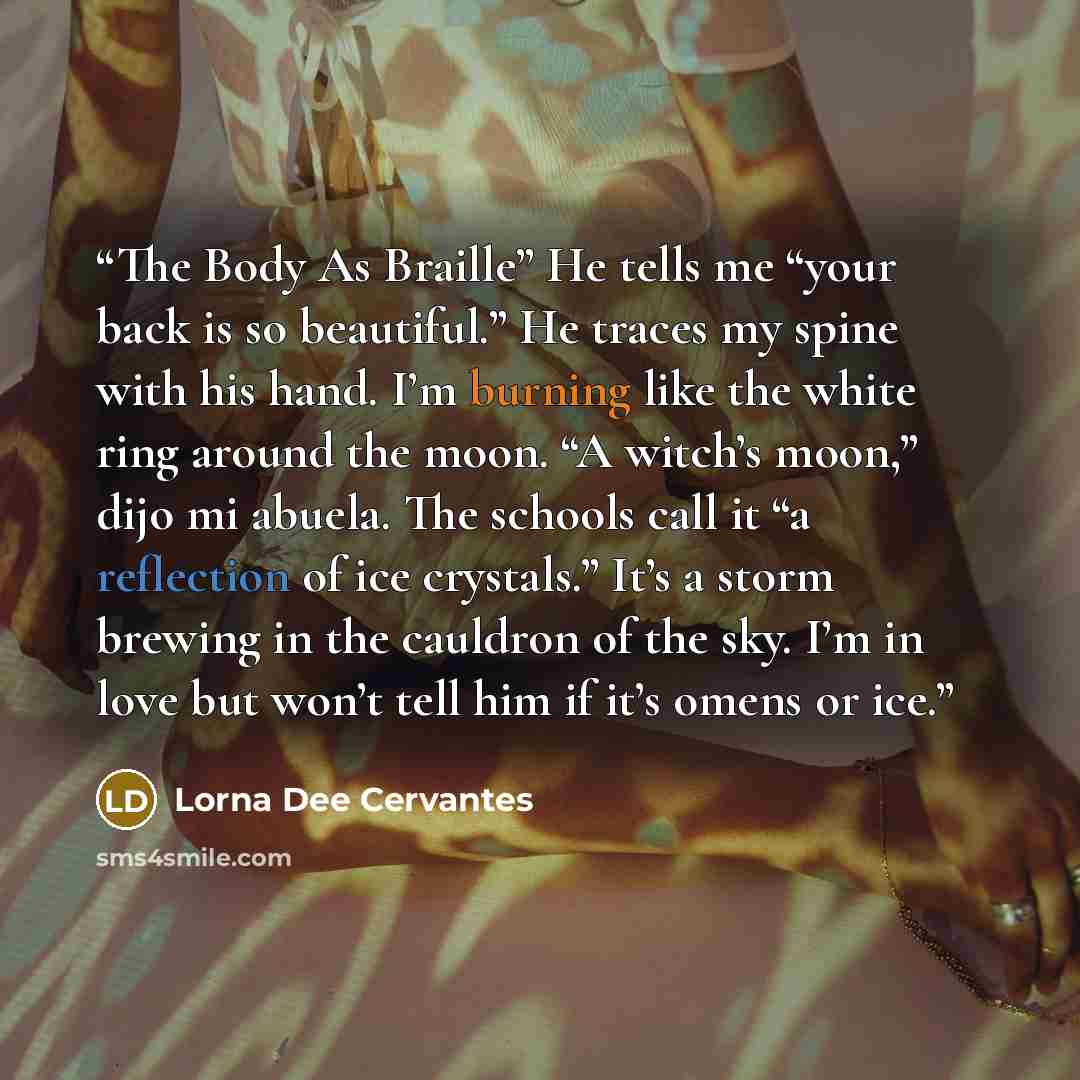 “The Body As Braille” He tells me “your back is so beautiful.” He traces my spine with his hand. I’m burning like the white ring around the moon. “A witch’s moon,” dijo mi abuela. The schools call it “a reflection of ice crystals.” It’s a storm brewing in the cauldron of the sky. I’m in love but…” quote by Lorna Dee Cervantes