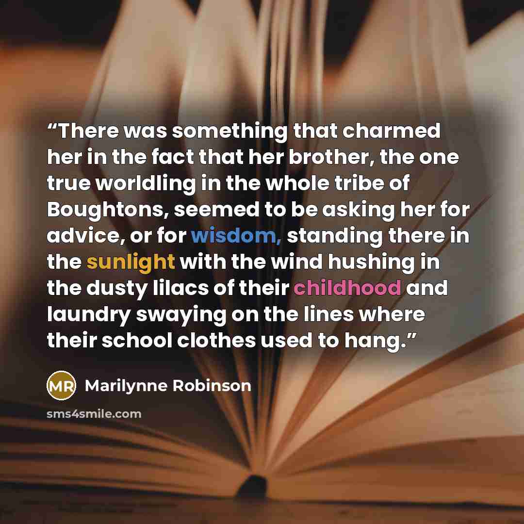 “There was something that charmed her in the fact that her brother, the one true worldling in the whole tribe of Boughtons, seemed to be asking her for advice, or for wisdom, standing there in the sunlight with the wind hushing in the dusty lilacs of their childhood and laundry swaying on the lines…” quote by Marilynne Robinson