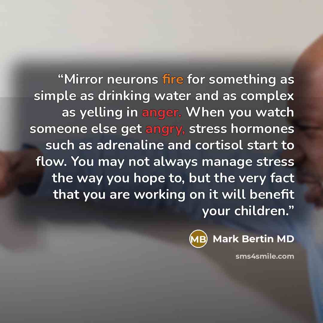 “Mirror neurons fire for something as simple as drinking water and as complex as yelling in anger. When you watch someone else get angry, stress hormones such as adrenaline and cortisol start to flow. You may not always manage stress the way you hope to, but the very fact that you are working on it…” quote by Mark Bertin MD